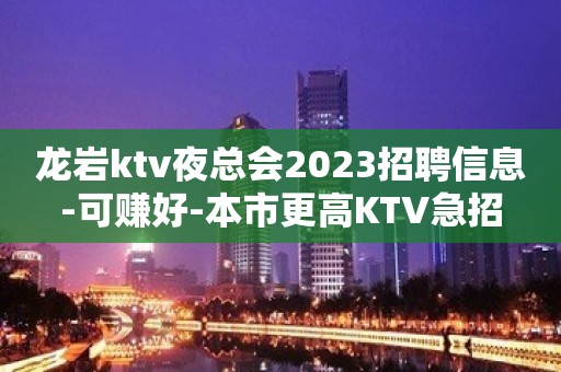 龙岩ktv夜总会2023招聘信息-可赚好-本市更高KTV急招