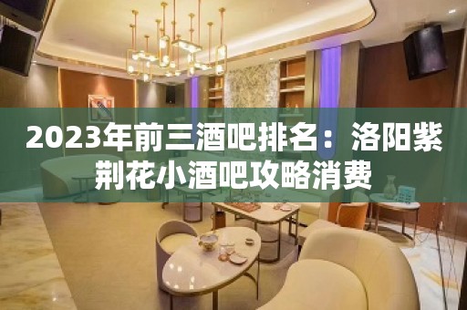 2023年前三酒吧排名：洛阳紫荆花小酒吧攻略消费