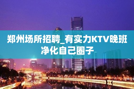 郑州场所招聘_有实力KTV晚班净化自己圈子