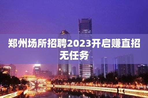 郑州场所招聘2023开启赚直招无任务