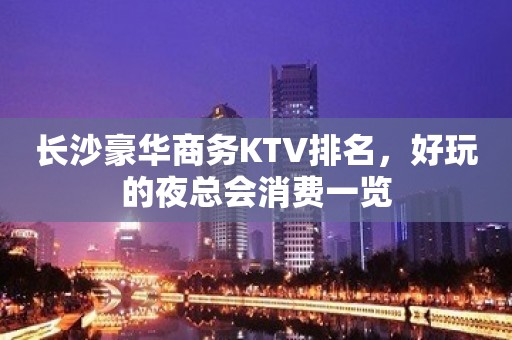 长沙豪华商务KTV排名，好玩的夜总会消费一览