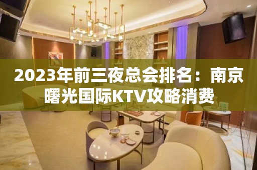 2023年前三夜总会排名：南京曙光国际KTV攻略消费