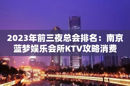 2023年前三夜总会排名：南京蓝梦娱乐会所KTV攻略消费