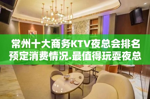 常州十大商务KTV夜总会排名预定消费情况.最值得玩耍夜总会