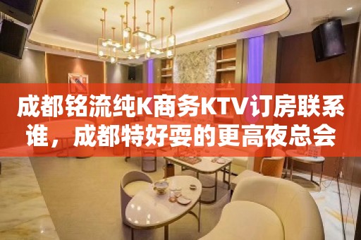 成都铭流纯K商务KTV订房联系谁，成都特好耍的更高夜总会