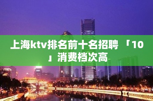 上海ktv排名前十名招聘 「10」消费档次高