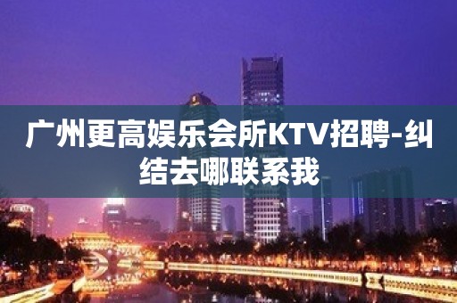 广州更高娱乐会所KTV招聘-纠结去哪联系我