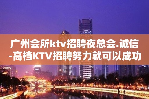 广州会所ktv招聘夜总会.诚信-高档KTV招聘努力就可以成功