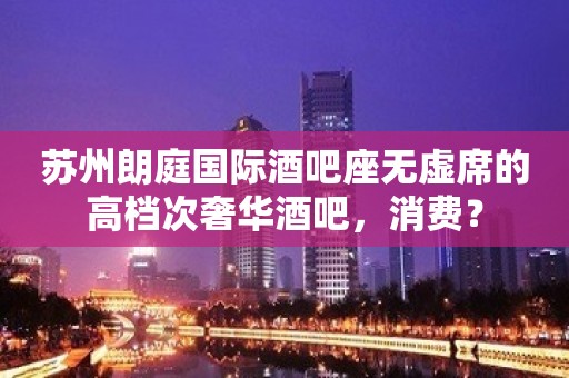 苏州朗庭国际酒吧座无虚席的高档次奢华酒吧，消费？