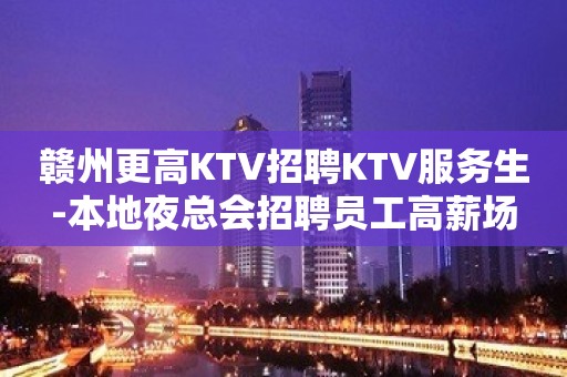 赣州更高KTV招聘KTV服务生-本地夜总会招聘员工高薪场