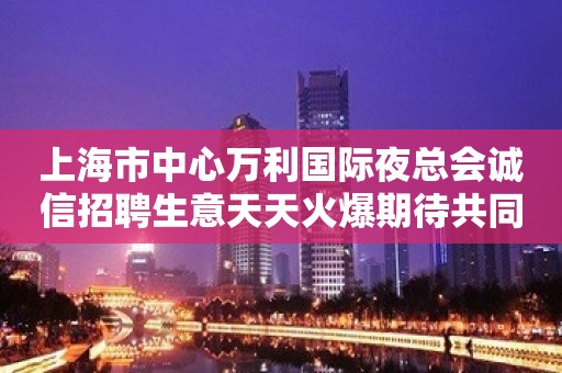 上海市中心万利国际夜总会诚信招聘生意天天火爆期待共同加入