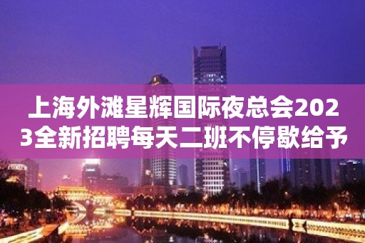 上海外滩星辉国际夜总会2023全新招聘每天二班不停歇给予财富并存