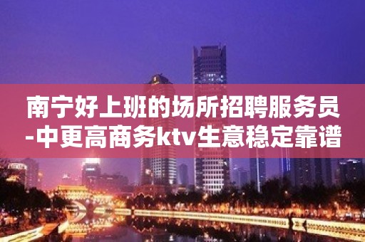 南宁好上班的场所招聘服务员-中更高商务ktv生意稳定靠谱