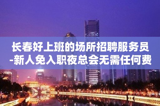 长春好上班的场所招聘服务员-新人免入职夜总会无需任何费用