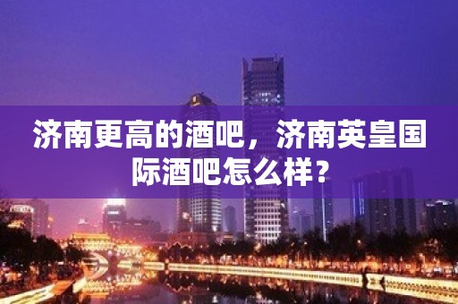 济南更高的酒吧，济南英皇国际酒吧怎么样？