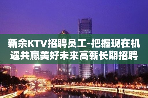 新余KTV招聘员工-把握现在机遇共赢美好未来高薪长期招聘