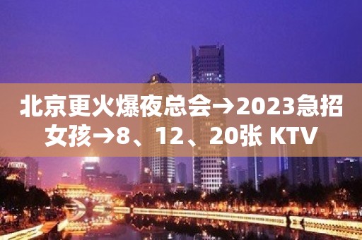 北京更火爆夜总会→2023急招女孩→8、12、20张 KTV