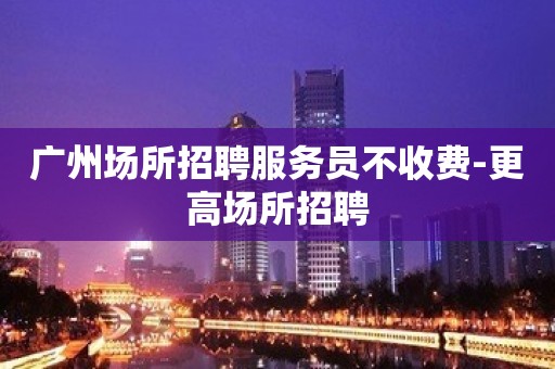 广州场所招聘服务员不收费-更高场所招聘