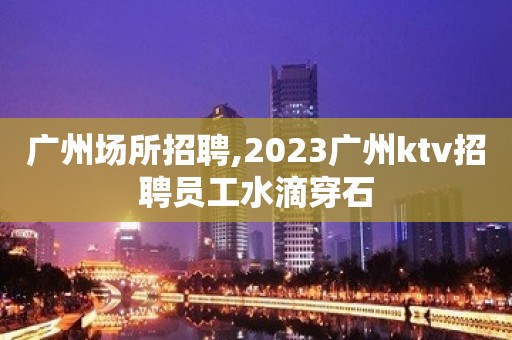 广州场所招聘,2023广州ktv招聘员工水滴穿石