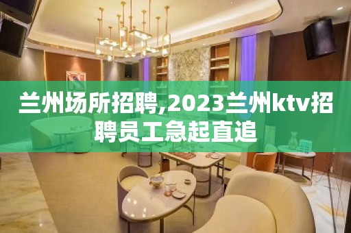 兰州场所招聘,2023兰州ktv招聘员工急起直追