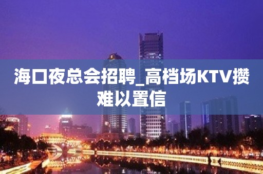 海口夜总会招聘_高档场KTV攒难以置信