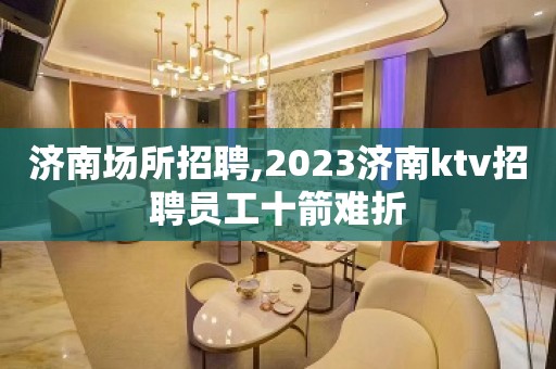 济南场所招聘,2023济南ktv招聘员工十箭难折