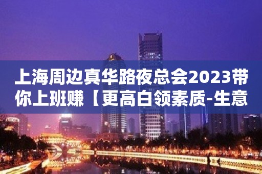 上海周边真华路夜总会2023带你上班赚【更高白领素质-生意好】