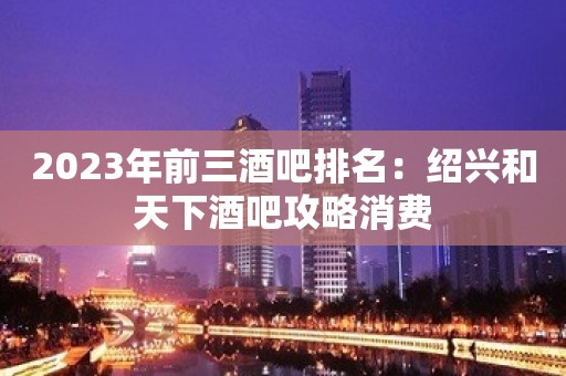 2023年前三酒吧排名：绍兴和天下酒吧攻略消费