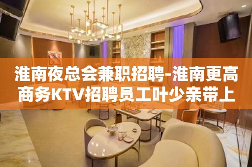 淮南夜总会兼职招聘-淮南更高商务KTV招聘员工叶少亲带上班