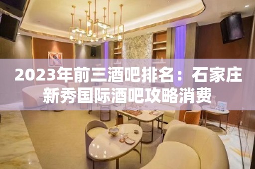 2023年前三酒吧排名：石家庄新秀国际酒吧攻略消费