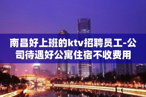 南昌好上班的ktv招聘员工-公司待遇好公寓住宿不收费用