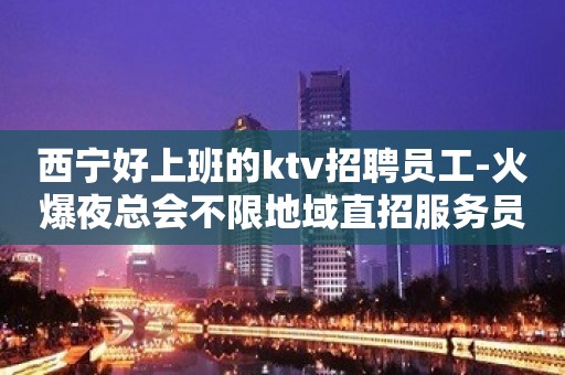 西宁好上班的ktv招聘员工-火爆夜总会不限地域直招服务员