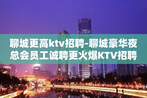 聊城更高ktv招聘-聊城豪华夜总会员工诚聘更火爆KTV招聘