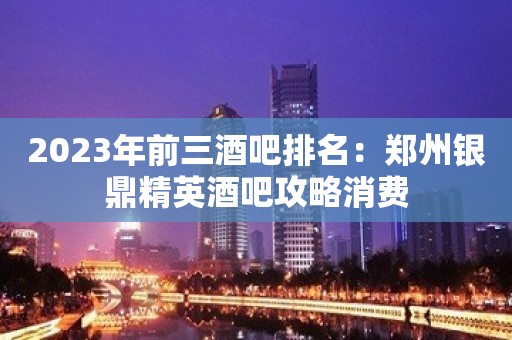 2023年前三酒吧排名：郑州银鼎精英酒吧攻略消费