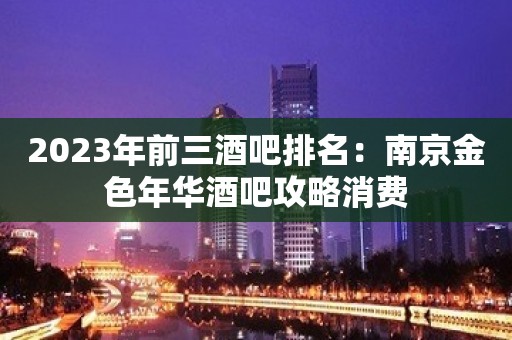 2023年前三酒吧排名：南京金色年华酒吧攻略消费