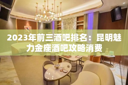 2023年前三酒吧排名：昆明魅力金座酒吧攻略消费