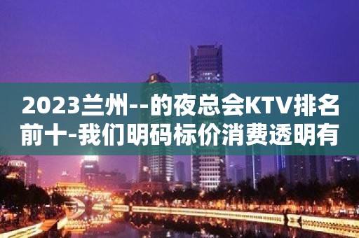 2023兰州--的夜总会KTV排名前十-我们明码标价消费透明有保障