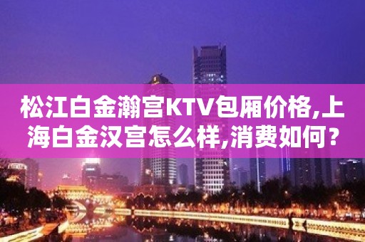 松江白金瀚宫KTV包厢价格,上海白金汉宫怎么样,消费如何？