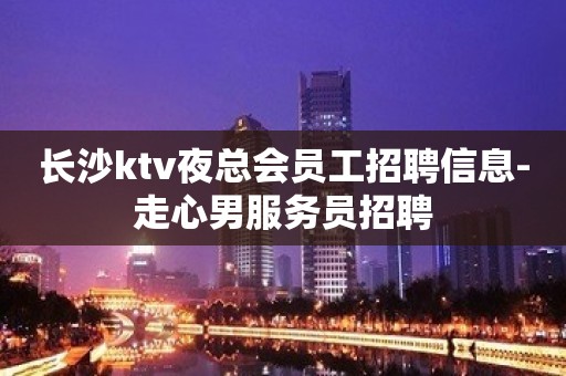 长沙ktv夜总会员工招聘信息-走心男服务员招聘