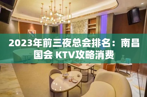 2023年前三夜总会排名：南昌国会 KTV攻略消费