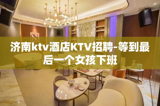 济南ktv酒店KTV招聘-等到最后一个女孩下班