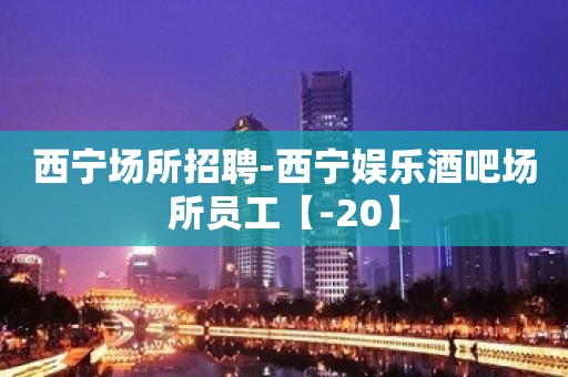 西宁场所招聘-西宁娱乐酒吧场所员工【-20】