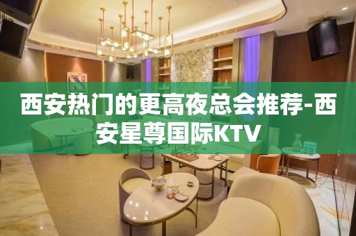 西安热门的更高夜总会推荐-西安星尊国际KTV