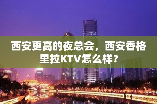 西安更高的夜总会，西安香格里拉KTV怎么样？