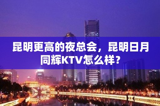 昆明更高的夜总会，昆明日月同辉KTV怎么样？