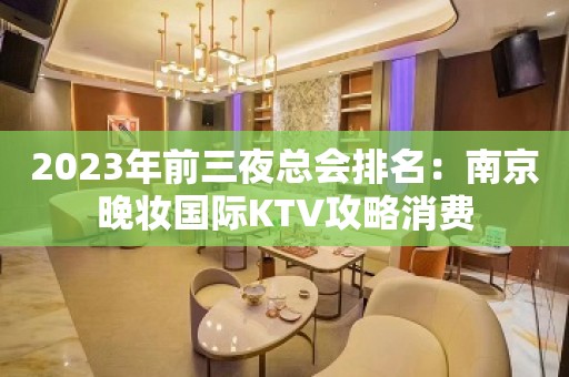 2023年前三夜总会排名：南京晚妆国际KTV攻略消费