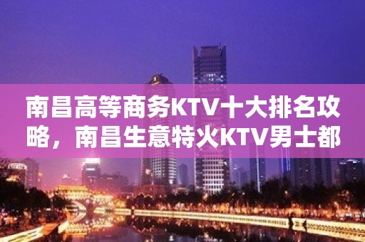 南昌高等商务KTV十大排名攻略，南昌生意特火KTV男士都喜欢