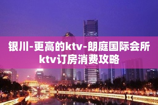 银川-更高的ktv-朗庭国际会所ktv订房消费攻略