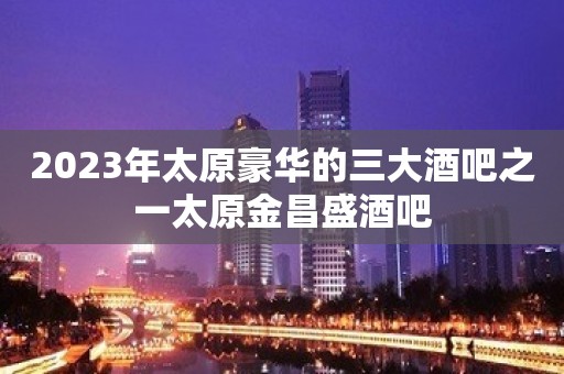 2023年太原豪华的三大酒吧之一太原金昌盛酒吧