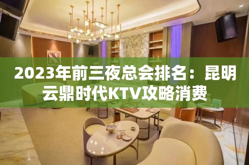 2023年前三夜总会排名：昆明云鼎时代KTV攻略消费